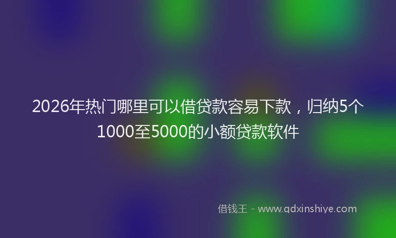 2026年热门哪里可以借贷款容易下款，归纳5个1000至5000的小额贷款软件