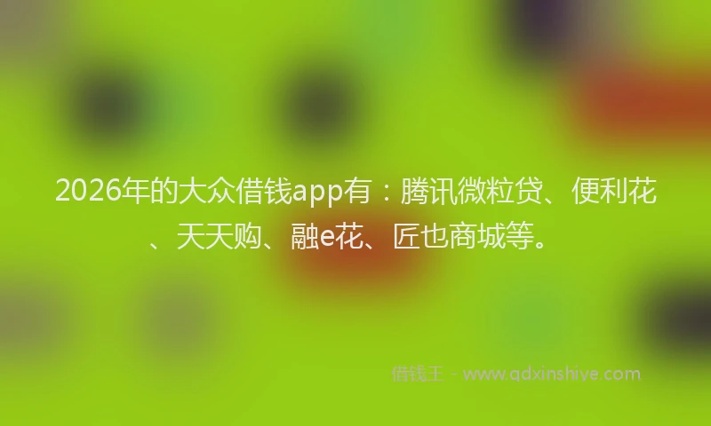 2026年的大众借钱app有：腾讯微粒贷、便利花、天天购、融e花、匠也商城等。