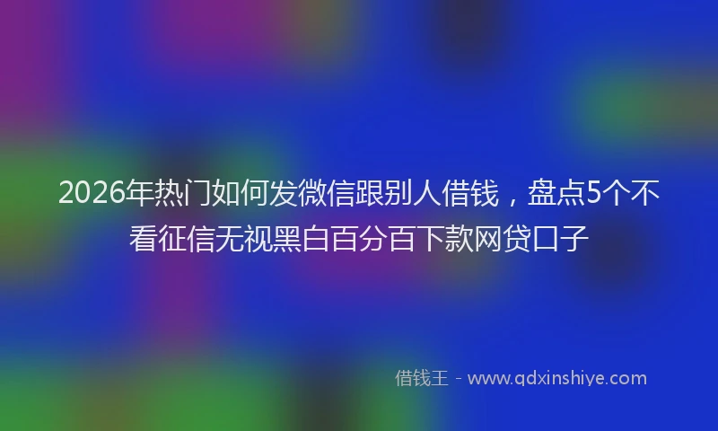 2026年热门如何发微信跟别人借钱，盘点5个不看征信无视黑白百分百下款网贷口子