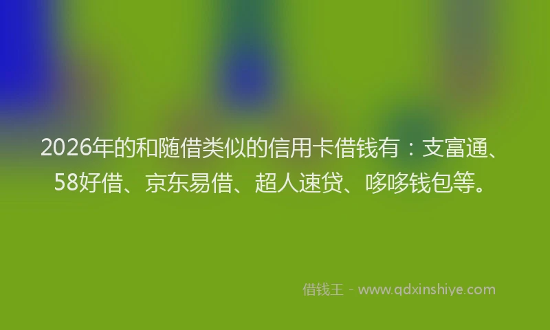 2026年的和随借类似的信用卡借钱有：支富通、58好借、京东易借、超人速贷、哆哆钱包等。