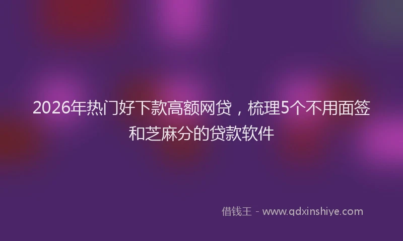 2026年热门好下款高额网贷，梳理5个不用面签和芝麻分的贷款软件