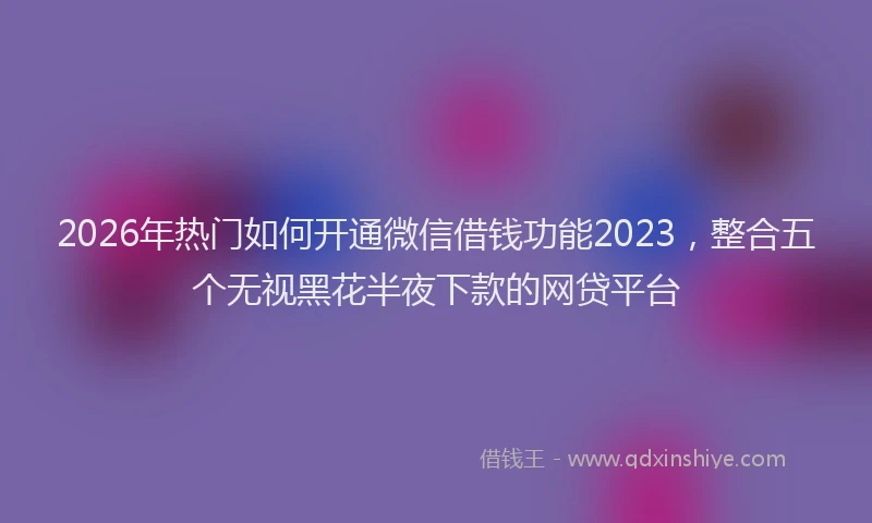 2026年热门如何开通微信借钱功能2023，整合五个无视黑花半夜下款的网贷平台
