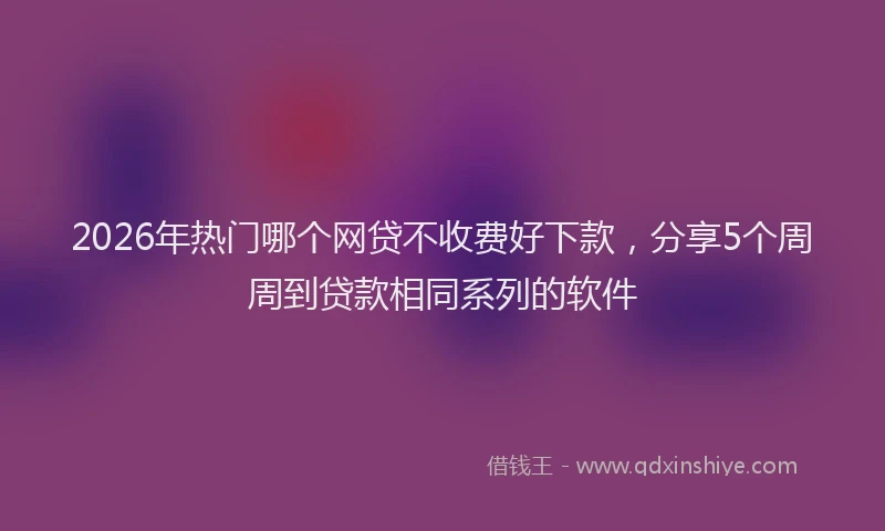 2026年热门哪个网贷不收费好下款，分享5个周周到贷款相同系列的软件
