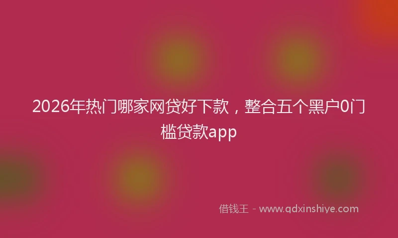 2026年热门哪家网贷好下款，整合五个黑户0门槛贷款app