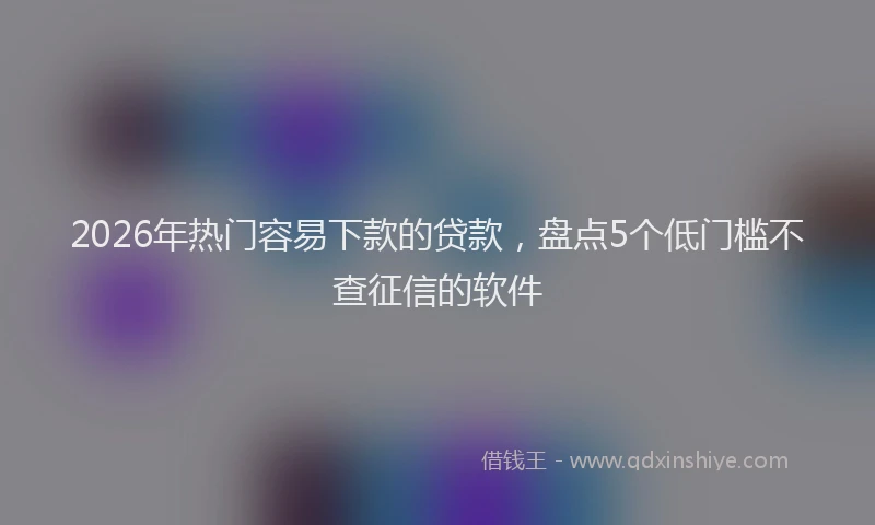 2026年热门容易下款的贷款，盘点5个低门槛不查征信的软件