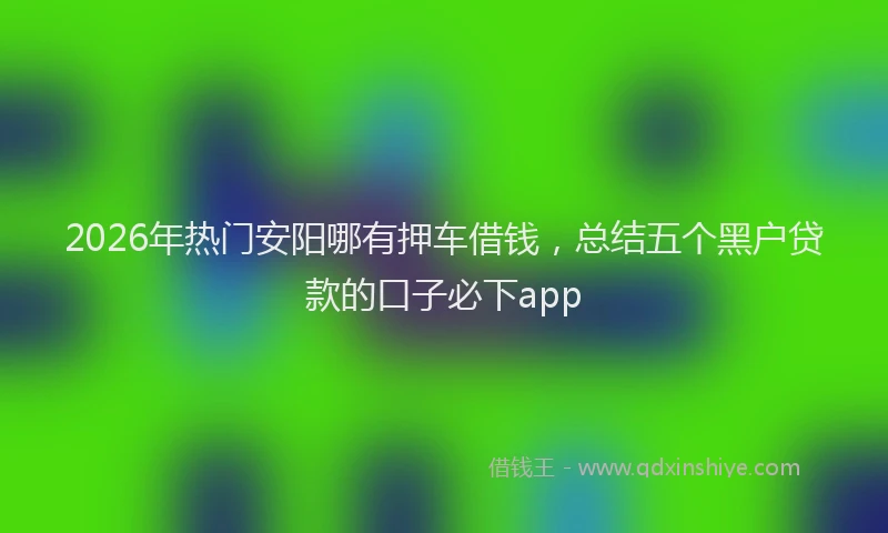 2026年热门安阳哪有押车借钱，总结五个黑户贷款的口子必下app