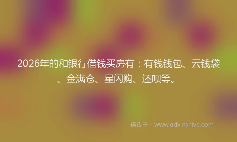 2026年的和银行借钱买房有：有钱钱包、云钱袋、金满仓、星闪购、还呗等。