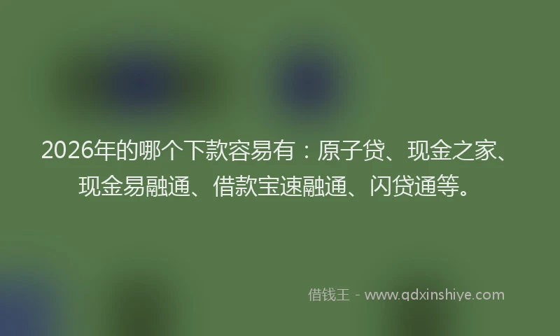 2026年的哪个下款容易有：原子贷、现金之家、现金易融通、借款宝速融通、闪贷通等。