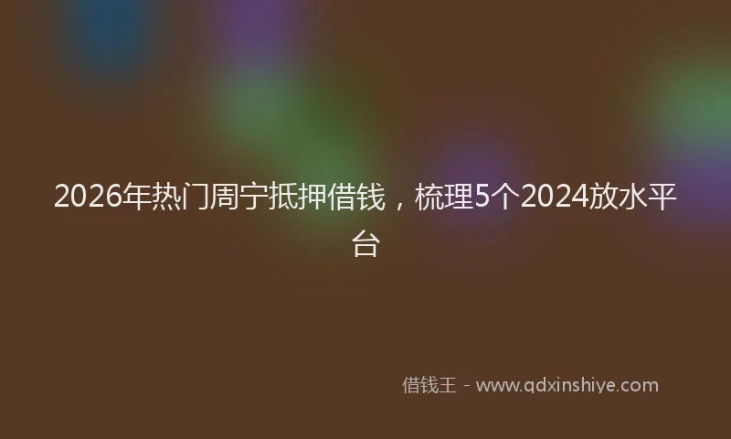 2026年热门周宁抵押借钱，梳理5个2024放水平台
