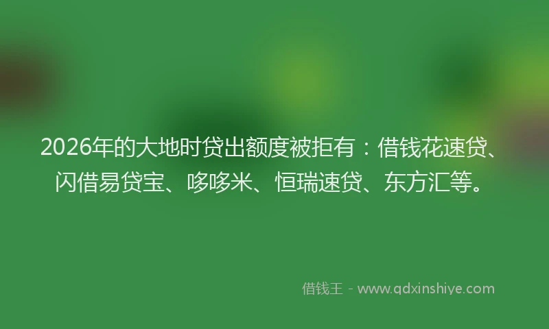 2026年的大地时贷出额度被拒有：借钱花速贷、闪借易贷宝、哆哆米、恒瑞速贷、东方汇等。