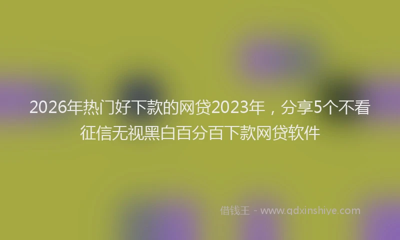 2026年热门好下款的网贷2023年，分享5个不看征信无视黑白百分百下款网贷软件