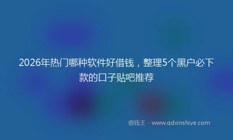 2026年热门哪种软件好借钱，整理5个黑户必下款的口子贴吧推荐