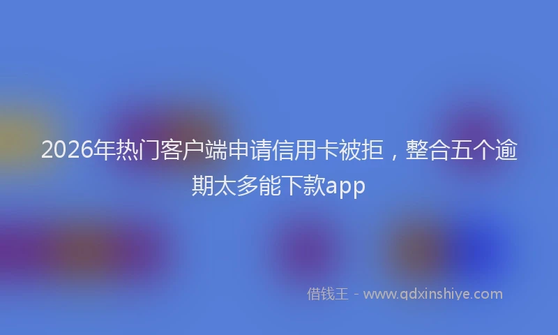 2026年热门客户端申请信用卡被拒，整合五个逾期太多能下款app