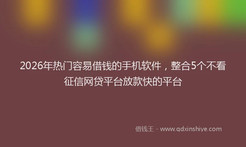 2026年热门容易借钱的手机软件，整合5个不看征信网贷平台放款快的平台