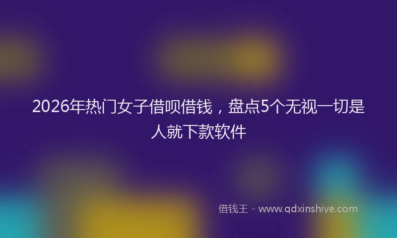 2026年热门女子借呗借钱，盘点5个无视一切是人就下款软件