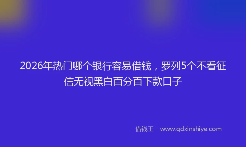 2026年热门哪个银行容易借钱，罗列5个不看征信无视黑白百分百下款口子