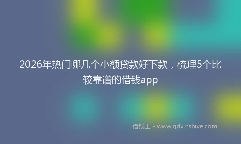 2026年热门哪几个小额贷款好下款，梳理5个比较靠谱的借钱app