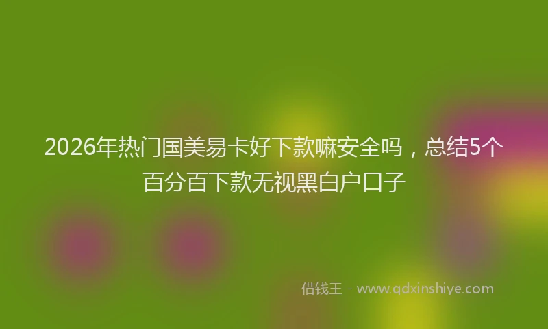 2026年热门国美易卡好下款嘛安全吗，总结5个百分百下款无视黑白户口子