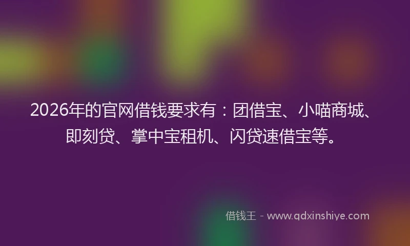 2026年的官网借钱要求有：团借宝、小喵商城、即刻贷、掌中宝租机、闪贷速借宝等。