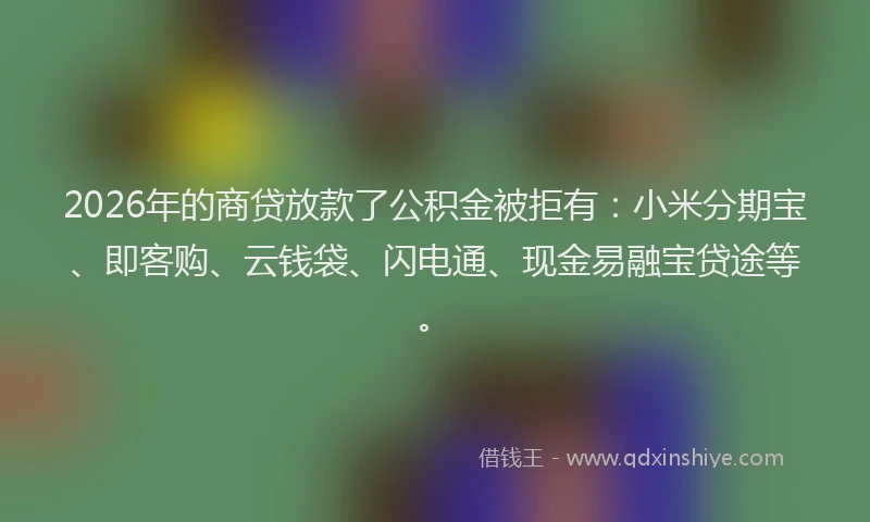 2026年的商贷放款了公积金被拒有：小米分期宝、即客购、云钱袋、闪电通、现金易融宝贷途等。