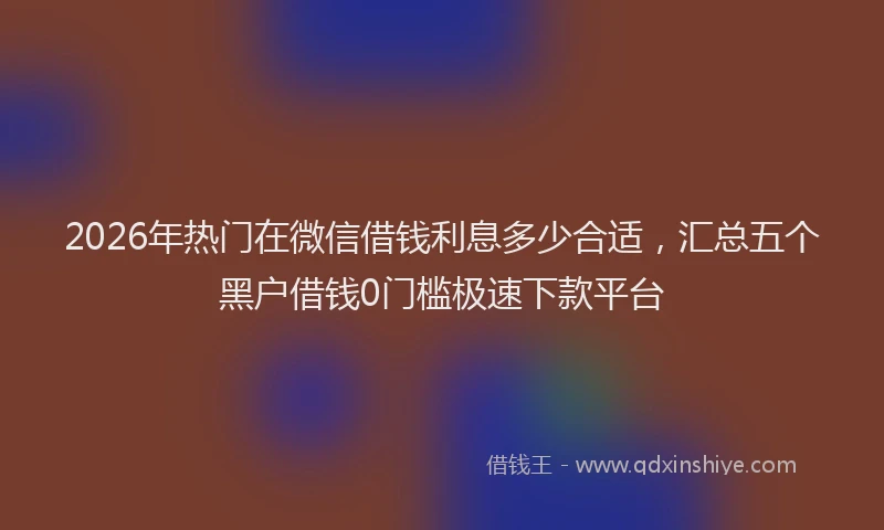2026年热门在微信借钱利息多少合适，汇总五个黑户借钱0门槛极速下款平台
