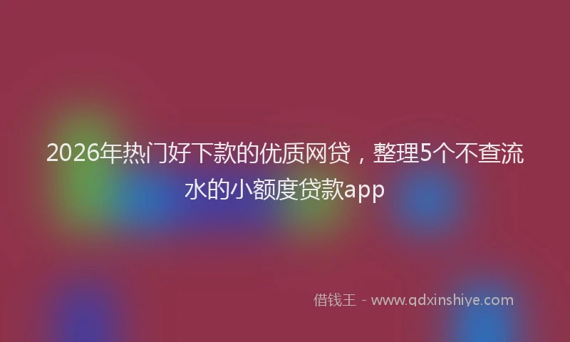 2026年热门好下款的优质网贷，整理5个不查流水的小额度贷款app