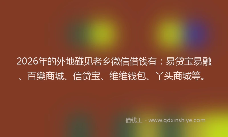 2026年的外地碰见老乡微信借钱有：易贷宝易融、百樂商城、信贷宝、维维钱包、丫头商城等。