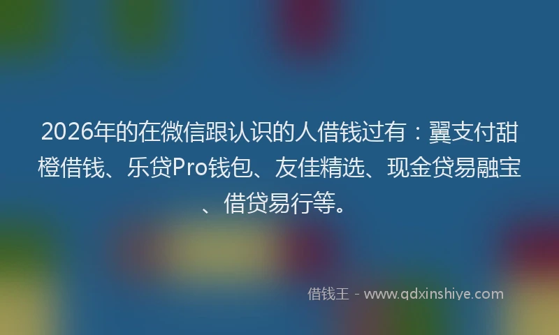 2026年的在微信跟认识的人借钱过有：翼支付甜橙借钱、乐贷Pro钱包、友佳精选、现金贷易融宝、借贷易行等。
