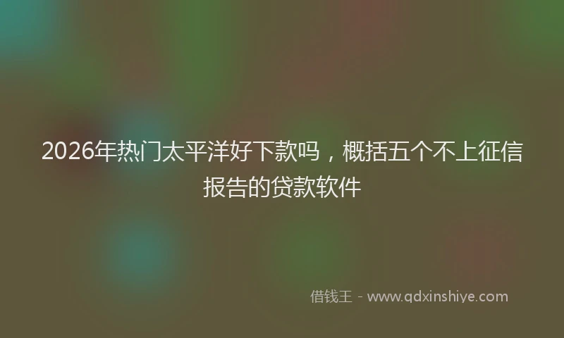 2026年热门太平洋好下款吗，概括五个不上征信报告的贷款软件