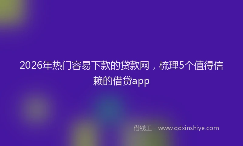 2026年热门容易下款的贷款网，梳理5个值得信赖的借贷app