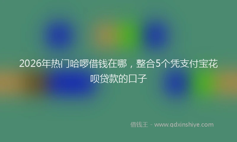 2026年热门哈啰借钱在哪，整合5个凭支付宝花呗贷款的口子