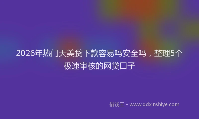 2026年热门天美贷下款容易吗安全吗，整理5个极速审核的网贷口子