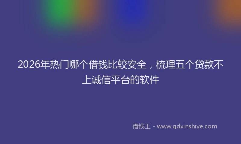 2026年热门哪个借钱比较安全，梳理五个贷款不上诚信平台的软件