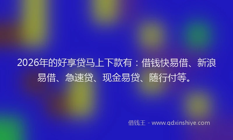 2026年的好享贷马上下款有：借钱快易借、新浪易借、急速贷、现金易贷、随行付等。