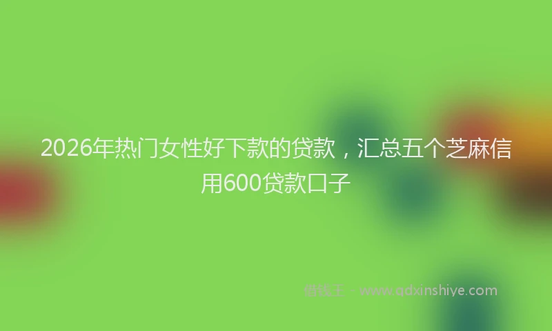 2026年热门女性好下款的贷款，汇总五个芝麻信用600贷款口子