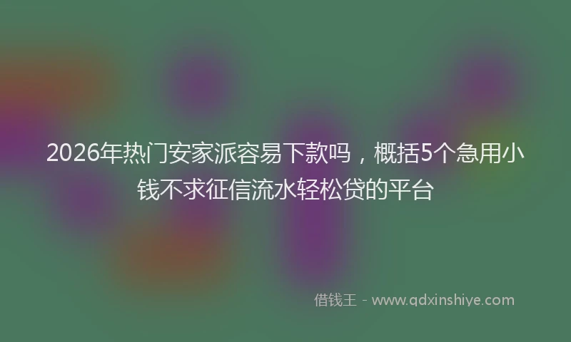 2026年热门安家派容易下款吗，概括5个急用小钱不求征信流水轻松贷的平台