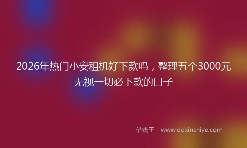 2026年热门小安租机好下款吗，整理五个3000元无视一切必下款的口子