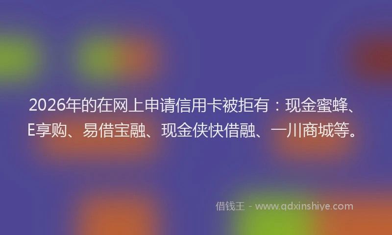 2026年的在网上申请信用卡被拒有：现金蜜蜂、E享购、易借宝融、现金侠快借融、一川商城等。