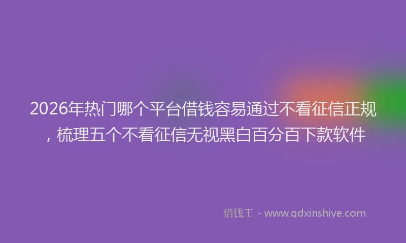 2026年热门哪个平台借钱容易通过不看征信正规，梳理五个不看征信无视黑白百分百下款软件