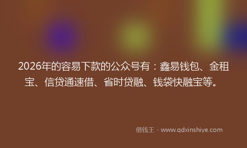 2026年的容易下款的公众号有：鑫易钱包、金租宝、信贷通速借、省时贷融、钱袋快融宝等。