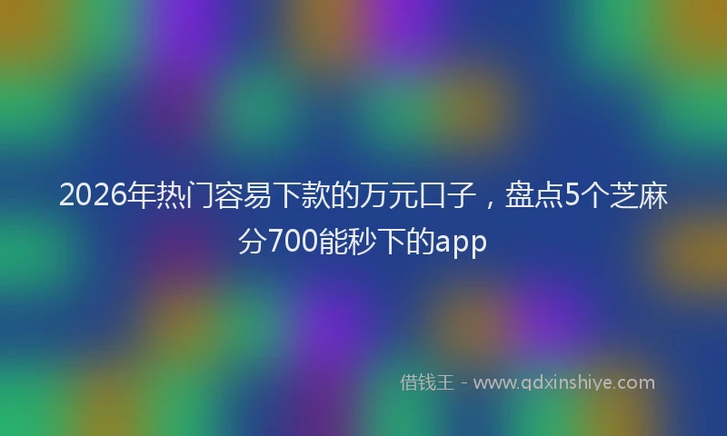 2026年热门容易下款的万元口子，盘点5个芝麻分700能秒下的app