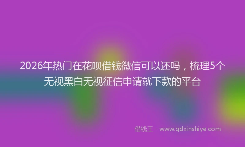 2026年热门在花呗借钱微信可以还吗，梳理5个无视黑白无视征信申请就下款的平台