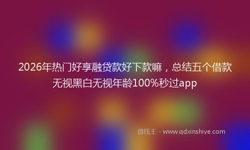 2026年热门好享融贷款好下款嘛，总结五个借款无视黑白无视年龄100%秒过app