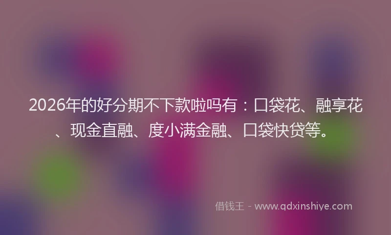 2026年的好分期不下款啦吗有：口袋花、融享花、现金直融、度小满金融、口袋快贷等。