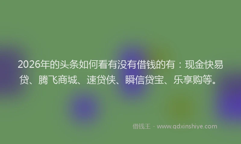 2026年的头条如何看有没有借钱的有：现金快易贷、腾飞商城、速贷侠、瞬信贷宝、乐享购等。