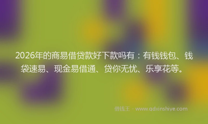 2026年的商易借贷款好下款吗有：有钱钱包、钱袋速易、现金易借通、贷你无忧、乐享花等。