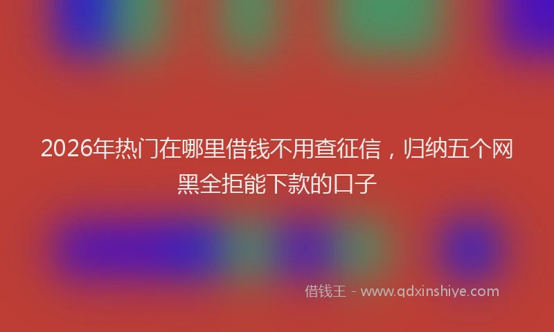 2026年热门在哪里借钱不用查征信，归纳五个网黑全拒能下款的口子