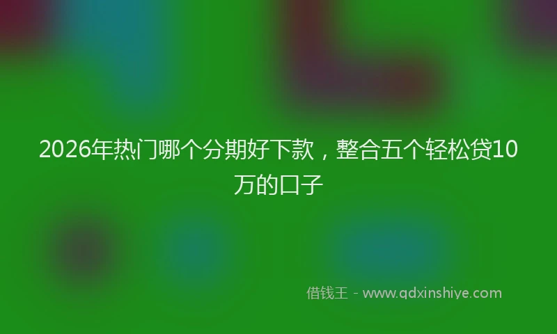 2026年热门哪个分期好下款，整合五个轻松贷10万的口子