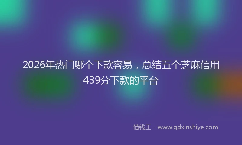 2026年热门哪个下款容易，总结五个芝麻信用439分下款的平台