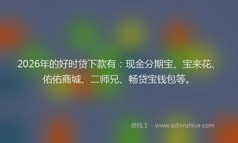 2026年的好时贷下款有：现金分期宝、宝来花、佑佑商城、二师兄、畅贷宝钱包等。